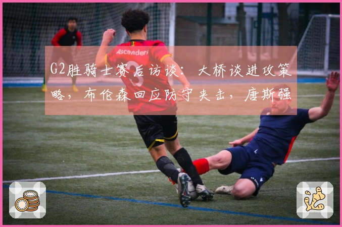 G2胜骑士赛后访谈：大桥谈进攻策略，布伦森回应防守夹击，唐斯强调进攻强度！