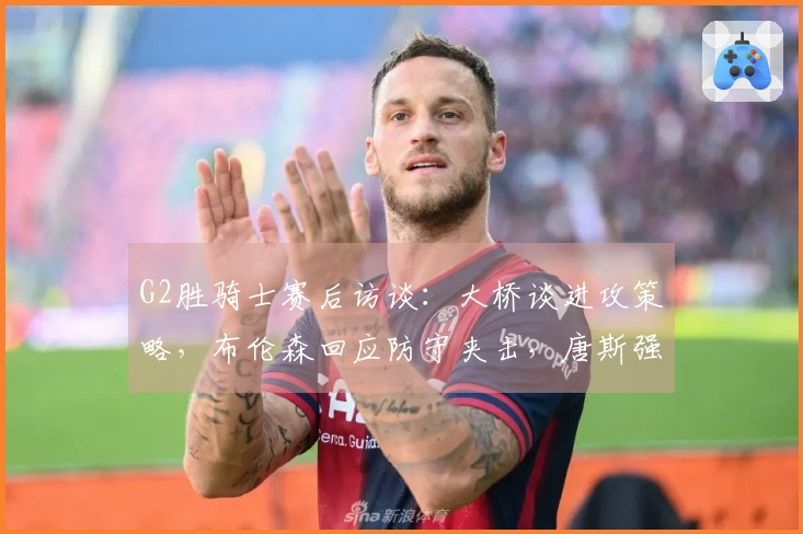 G2胜骑士赛后访谈:大桥谈进攻策略,布伦森回应防守夹击,唐斯强调进攻强度!