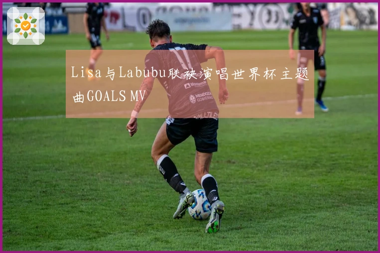 Lisa与Labubu联袂演唱世界杯主题曲GOALS MV