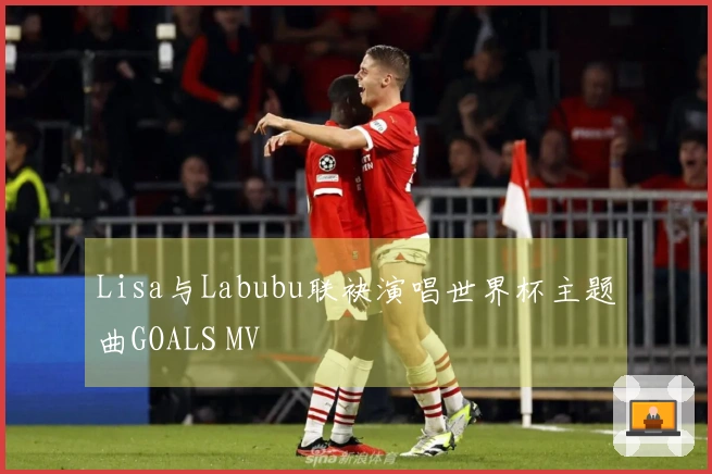 Lisa与Labubu联袂演唱世界杯主题曲GOALS MV